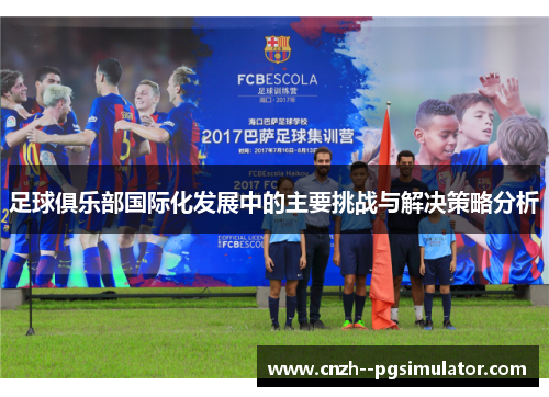 足球俱乐部国际化发展中的主要挑战与解决策略分析 足球俱乐部国际化发展中的主要挑战与解决策略分析