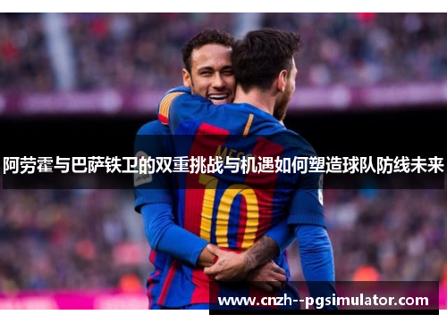 阿劳霍与巴萨铁卫的双重挑战与机遇如何塑造球队防线未来 阿劳霍与巴萨铁卫的双重挑战与机遇如何塑造球队防线未来