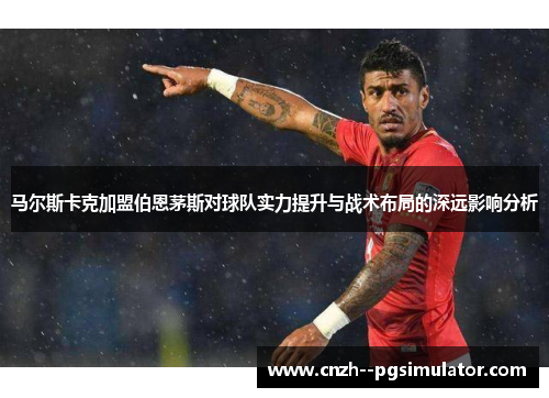 马尔斯卡克加盟伯恩茅斯对球队实力提升与战术布局的深远影响分析