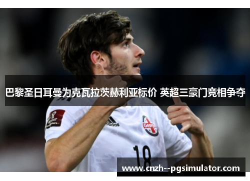 巴黎圣日耳曼为克瓦拉茨赫利亚标价 英超三豪门竞相争夺