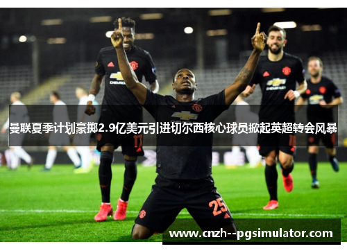 曼联夏季计划豪掷2.9亿美元引进切尔西核心球员掀起英超转会风暴