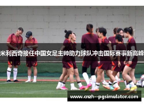 米利西奇接任中国女足主帅助力球队冲击国际赛事新高峰
