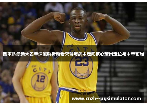 国家队最新大名单深度解析新老交替与战术走向核心球员定位与未来布局